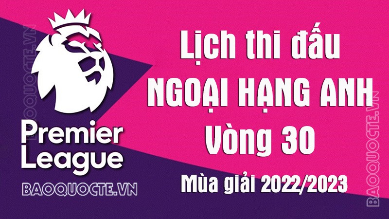 Lịch thi đấu Ngoại hạng Anh mùa giải 2022/23: Lịch thi đấu Ngoại hạng Anh vòng 30
