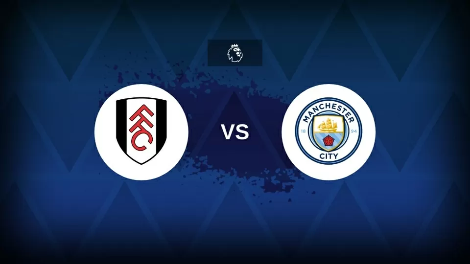 Nhận định bóng đá, dự đoán tỷ số Fulham vs Man City: